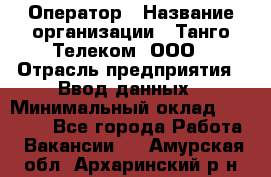 Оператор › Название организации ­ Танго Телеком, ООО › Отрасль предприятия ­ Ввод данных › Минимальный оклад ­ 13 000 - Все города Работа » Вакансии   . Амурская обл.,Архаринский р-н